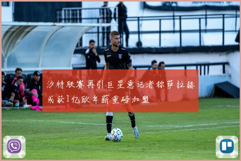 沙特联赛再引巨星意记者称萨拉赫或获1亿欧年薪重磅加盟