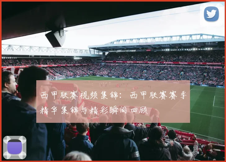 西甲联赛视频集锦：西甲联赛赛季精华集锦与精彩瞬间回顾