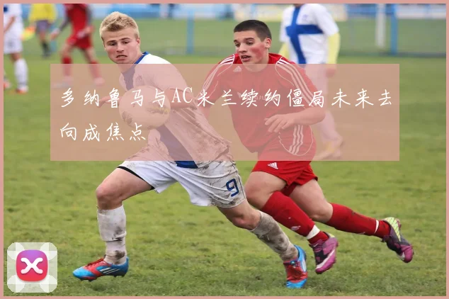 多纳鲁马与AC米兰续约僵局未来去向成焦点