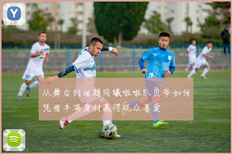 从舞台到话题同曦啦啦队贝爷如何凭借丰满身材赢得观众喜爱