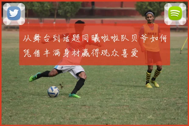 从舞台到话题同曦啦啦队贝爷如何凭借丰满身材赢得观众喜爱