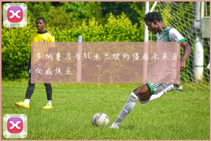多纳鲁马与AC米兰续约僵局未来去向成焦点